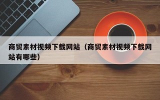 乌海商贸素材视频下载网站（商贸素材视频下载网站有哪些）