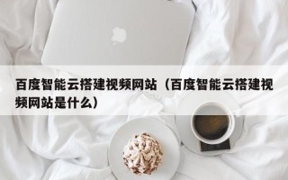 乌海百度智能云搭建视频网站（百度智能云搭建视频网站是什么）