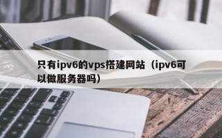 乌海只有ipv6的vps搭建网站（ipv6可以做服务器吗）